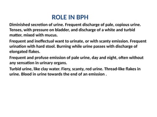 ROLE IN BPH
Diminished secretion of urine. Frequent discharge of pale, copious urine.
Tenses, with pressure on bladder, and discharge of a white and turbid
matter, mixed with mucus.
Frequent and ineffectual want to urinate, or with scanty emission. Frequent
urination with hard stool. Burning while urine passes with discharge of
elongated flakes.
Frequent and profuse emission of pale urine, day and night, often without
any sensation in urinary organs.
Turbid urine, like clay water. Fiery, scanty, red urine. Thread-like flakes in
urine. Blood in urine towards the end of an emission .
 