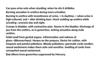 Can pass urine only when standing; when he sits it dribbles.
Burning sensation in urethra during every urination.
Burning in urethra with incontinence of urine, < in daytime, < when urine is
high-cultured, and < after drinking beer. Much scalding up urethra while
urinating ; enuresis day and night.
Cramps in bladder, with contractive pain. Stones in the bladder. Discharge of
pus from the urethra, as in gonorrhea. Jerking sensation along male
urethra.
Fetid smell from genital organs. Inflammation and redness of
glans.─(Blennorrhœa). Herpes on the prepuce. Desire for coition, with
frequent and painful pollutions. Bloody pollutions; spermatic cords swollen,
sexual excitement makes them ache and sensitive. Swelling of cords from
unrequited sexual excitement.
Bad effects from gonorrhea suppressed by Mercury.
 