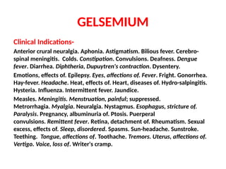 GELSEMIUM
Clinical Indications-
Anterior crural neuralgia. Aphonia. Astigmatism. Bilious fever. Cerebro-
spinal meningitis. Colds. Constipation. Convulsions. Deafness. Dengue
fever. Diarrhea. Diphtheria, Dupuytren's contraction. Dysentery.
Emotions, effects of. Epilepsy. Eyes, affections of. Fever. Fright. Gonorrhea.
Hay-fever. Headache. Heat, effects of. Heart, diseases of. Hydro-salpingitis.
Hysteria. Influenza. Intermittent fever. Jaundice.
Measles. Meningitis. Menstruation, painful; suppressed.
Metrorrhagia. Myalgia. Neuralgia. Nystagmus. Esophagus, stricture of.
Paralysis. Pregnancy, albuminuria of. Ptosis. Puerperal
convulsions. Remittent fever. Retina, detachment of. Rheumatism. Sexual
excess, effects of. Sleep, disordered. Spasms. Sun-headache. Sunstroke.
Teething. Tongue, affections of. Toothache. Tremors. Uterus, affections of.
Vertigo. Voice, loss of. Writer's cramp.
 