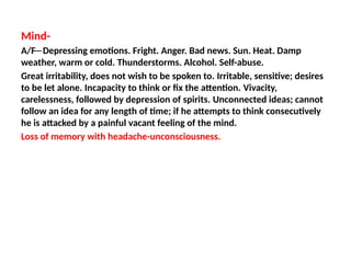 Mind-
A/F─ Depressing emotions. Fright. Anger. Bad news. Sun. Heat. Damp
weather, warm or cold. Thunderstorms. Alcohol. Self-abuse.
Great irritability, does not wish to be spoken to. Irritable, sensitive; desires
to be let alone. Incapacity to think or fix the attention. Vivacity,
carelessness, followed by depression of spirits. Unconnected ideas; cannot
follow an idea for any length of time; if he attempts to think consecutively
he is attacked by a painful vacant feeling of the mind.
Loss of memory with headache-unconsciousness.
 