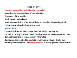 ROLE IN BPH
Frequent micturition (relieving the headache).
Incontinence from paralysis of the sphincter.
Tenesmus of the bladder.
Genitals cold and relaxed.
Involuntary emission of semen without an erection; also during stool.
Excitable sexual desire (spermatorrhea).
MODALITIES
Complaints from sudden change from hot or dry to damp air.
Catarrh occurring in warm, moist, relaxing weather. < Damp weather; cold,
damp atmosphere; > cold, open air; < from fog.
Cold drinks are vomited immediately; warm or spirituous drinks can
partially be swallowed. "> From stimulants" is a very general characteristic.
 