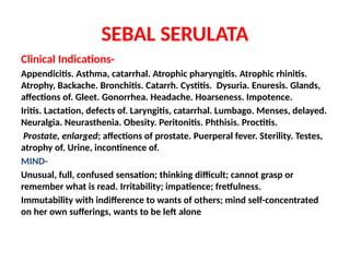 SEBAL SERULATA
Clinical Indications-
Appendicitis. Asthma, catarrhal. Atrophic pharyngitis. Atrophic rhinitis.
Atrophy, Backache. Bronchitis. Catarrh. Cystitis. Dysuria. Enuresis. Glands,
affections of. Gleet. Gonorrhea. Headache. Hoarseness. Impotence.
Iritis. Lactation, defects of. Laryngitis, catarrhal. Lumbago. Menses, delayed.
Neuralgia. Neurasthenia. Obesity. Peritonitis. Phthisis. Proctitis.
Prostate, enlarged; affections of prostate. Puerperal fever. Sterility. Testes,
atrophy of. Urine, incontinence of.
MIND-
Unusual, full, confused sensation; thinking difficult; cannot grasp or
remember what is read. Irritability; impatience; fretfulness.
Immutability with indifference to wants of others; mind self-concentrated
on her own sufferings, wants to be left alone
 