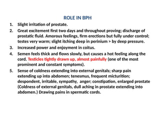 ROLE IN BPH
1. Slight irritation of prostate.
2. Great excitement first two days and throughout proving; discharge of
prostatic fluid. Amorous feelings, firm erections but fully under control;
testes very warm; slight itching deep in perinium > by deep pressure.
3. Increased power and enjoyment in coitus.
4. Semen feels thick and flows slowly, but causes a hot feeling along the
cord. Testicles tightly drawn up, almost painfully (one of the most
prominent and constant symptoms).
5. Sense of coldness extending into external genitals; sharp pain
extending up into abdomen; tenesmus, frequent micturition;
despondent, irritable, sympathy, anger; constipation, enlarged prostate
(Coldness of external genitals, dull aching in prostate extending into
abdomen.) Drawing pains in spermatic cords.
 