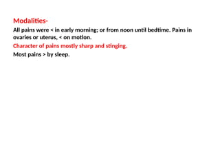 Modalities-
All pains were < in early morning; or from noon until bedtime. Pains in
ovaries or uterus, < on motion.
Character of pains mostly sharp and stinging.
Most pains > by sleep.
 