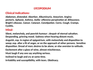 LYCOPODIUM
Clinical Indications-
Abdomen, distended. Abortion. Albuminuria. Aneurism. Angina
pectoris. Aphasia. Asthma. Axilla- offensive perspiration of. Biliousness.
Bright's disease. Cancer. Cataract. Constipation. Corns. Cough. Cramps.
Cystitis.
Mind-
Silent, melancholy, and peevish humour ; despair of eternal salvation.
Desponding, grieving mood. Sadness when hearing distant music.
Anguish, esp. in region of epigastrium, with melancholy and disposition to
weep; esp. after a fit of anger, or on the approach of other persons. Sensitive
disposition. Dread of men; desires to be alone, or else aversion to solitude.
Excitement after a glass of wine, almost mischievous.
Must laugh if any one say anything serious.
Inclined to laugh and cry at same time.
Irritability and susceptibility, with tears. Obstinacy.
 