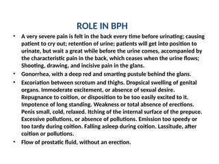 ROLE IN BPH
• A very severe pain is felt in the back every time before urinating; causing
patient to cry out; retention of urine; patients will get into position to
urinate, but wait a great while before the urine comes, accompanied by
the characteristic pain in the back, which ceases when the urine flows;
Shooting, drawing, and incisive pain in the glans.
• Gonorrhea, with a deep red and smarting pustule behind the glans.
• Excoriation between scrotum and thighs. Dropsical swelling of genital
organs. Immoderate excitement, or absence of sexual desire.
Repugnance to coition, or disposition to be too easily excited to it.
Impotence of long standing. Weakness or total absence of erections.
Penis small, cold, relaxed. Itching of the internal surface of the prepuce.
Excessive pollutions, or absence of pollutions. Emission too speedy or
too tardy during coition. Falling asleep during coition. Lassitude, after
coition or pollutions.
• Flow of prostatic fluid, without an erection.
 