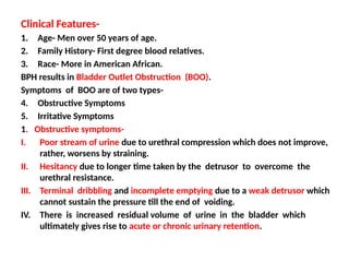 Clinical Features-
1. Age- Men over 50 years of age.
2. Family History- First degree blood relatives.
3. Race- More in American African.
BPH results in Bladder Outlet Obstruction (BOO).
Symptoms of BOO are of two types-
4. Obstructive Symptoms
5. Irritative Symptoms
1. Obstructive symptoms-
I. Poor stream of urine due to urethral compression which does not improve,
rather, worsens by straining.
II. Hesitancy due to longer time taken by the detrusor to overcome the
urethral resistance.
III. Terminal dribbling and incomplete emptying due to a weak detrusor which
cannot sustain the pressure till the end of voiding.
IV. There is increased residual volume of urine in the bladder which
ultimately gives rise to acute or chronic urinary retention.
 