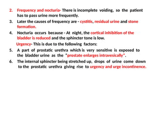 2. Frequency and nocturia- There is incomplete voiding, so the patient
has to pass urine more frequently.
3. Later the causes of frequency are - cystitis, residual urine and stone
formation.
4. Nocturia occurs because - At night, the cortical inhibition of the
bladder is reduced and the sphincter tone is low.
Urgency- This is due to the following factors:
5. A part of prostatic urethra which is very sensitive is exposed to
the bladder urine as the “prostate enlarges intravesically”.
6. The internal sphincter being stretched up, drops of urine come down
to the prostatic urethra giving rise to urgency and urge incontinence.
 