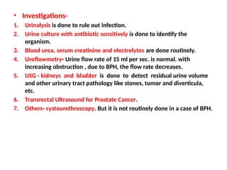 • Investigations-
1. Urinalysis is done to rule out infection.
2. Urine culture with antibiotic sensitively is done to identify the
organism.
3. Blood urea, serum creatinine and electrolytes are done routinely.
4. Uroflowmetry- Urine flow rate of 15 ml per sec. is normal. with
increasing obstruction , due to BPH, the flow rate decreases.
5. USG - kidneys and bladder is done to detect residual urine volume
and other urinary tract pathology like stones, tumor and diverticula,
etc.
6. Transrectal Ultrasound for Prostate Cancer.
7. Others- cystourethroscopy. But it is not routinely done in a case of BPH.
 