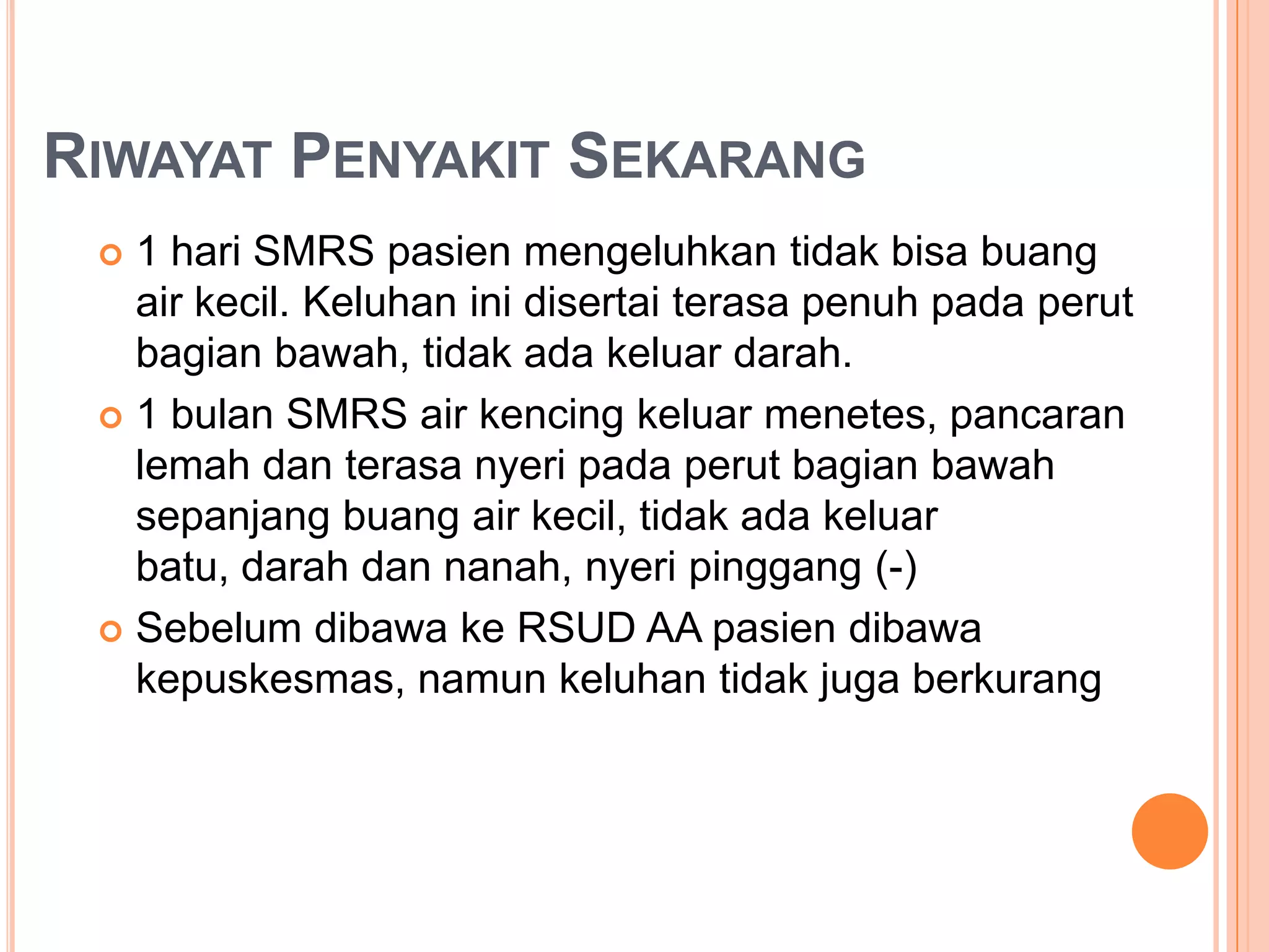 RIWAYAT PENYAKIT SEKARANG
1 hari SMRS pasien mengeluhkan tidak bisa buang
air kecil. Keluhan ini disertai terasa penuh pada perut
bagian bawah, tidak ada keluar darah.
 1 bulan SMRS air kencing keluar menetes, pancaran
lemah dan terasa nyeri pada perut bagian bawah
sepanjang buang air kecil, tidak ada keluar
batu, darah dan nanah, nyeri pinggang (-)
 Sebelum dibawa ke RSUD AA pasien dibawa
kepuskesmas, namun keluhan tidak juga berkurang


 