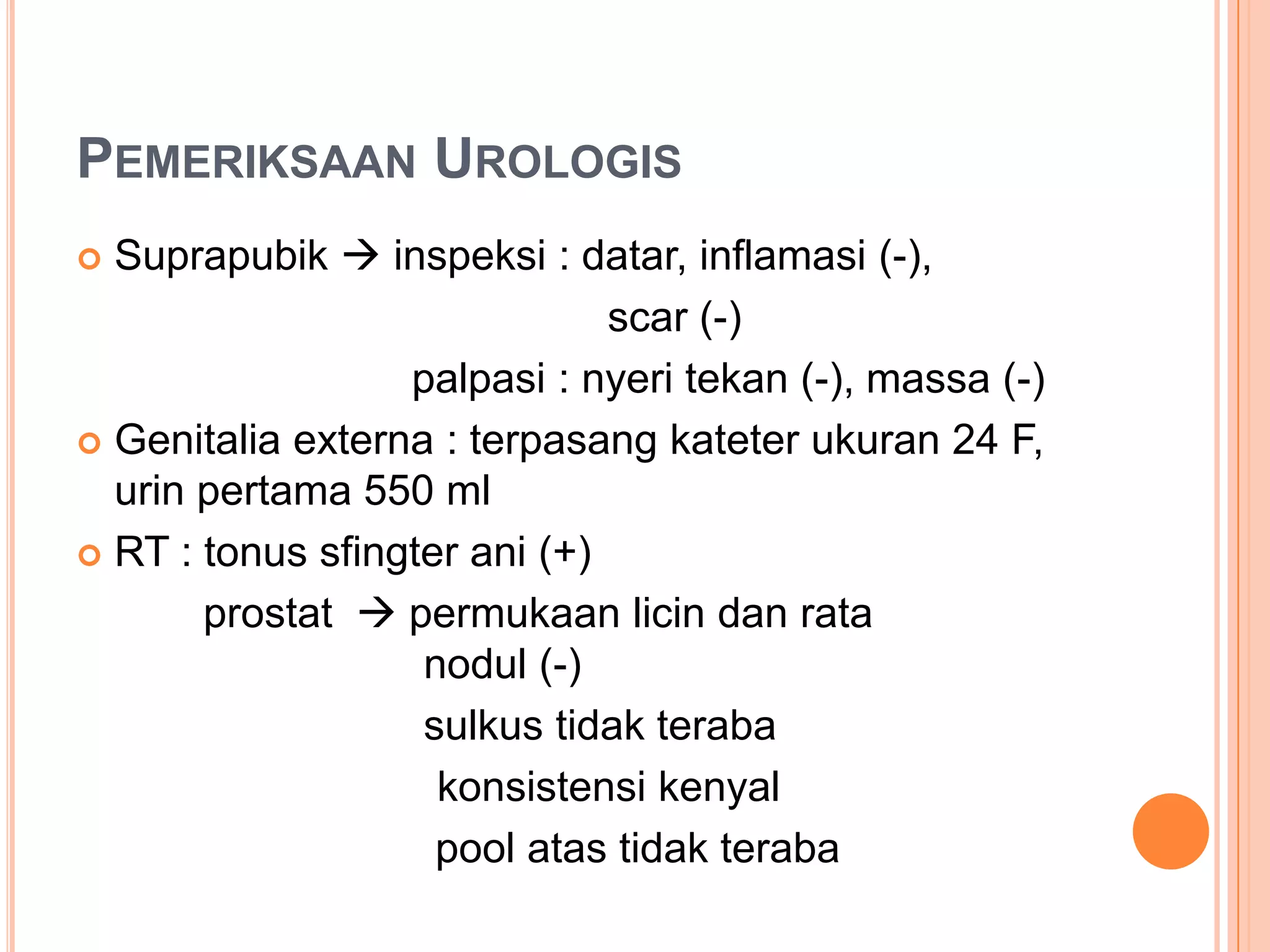 PEMERIKSAAN UROLOGIS
Suprapubik  inspeksi : datar, inflamasi (-),
scar (-)
palpasi : nyeri tekan (-), massa (-)
 Genitalia externa : terpasang kateter ukuran 24 F,
urin pertama 550 ml
 RT : tonus sfingter ani (+)
prostat  permukaan licin dan rata
nodul (-)
sulkus tidak teraba
konsistensi kenyal
pool atas tidak teraba


 