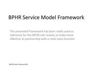 BPHR Service Model Framework
The presented framework has been really used as
reference for the BPHR role review, to make more
effective its partnership with a retail sales function
BPHR D.Famà, February 2014
 