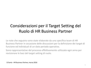 Considerazioni per il Target Setting del
Ruolo di HR Business Partner
Le note che seguono sono state elaborate da uno specifico team di HR
Business Partner in occasione delle discussioni per la definizione dei target di
funzione ed individuali di un dato periodo operativo.
Sono rappresentative del processo effettivamente utilizzato ogni anno per
revisionare le basi del target setting di ruolo.
1
D.Famà – HR Business Partner, marzo 2016
 