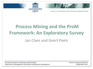 FACULTY OF ECONOMICS AND BUSINESS ADMINISTRATION




        Process Mining and the ProM
     Framework: An Exploratory Survey
                           Jan Claes and Geert Poels




Faculty of Economics and Business Administration                                        Process mining survey, BPI’12
Department of Management Information and Operations Management                                    3 September, 2012
 
