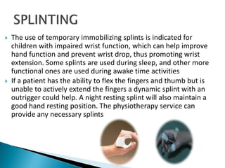  The use of temporary immobilizing splints is indicated for
children with impaired wrist function, which can help improve
hand function and prevent wrist drop, thus promoting wrist
extension. Some splints are used during sleep, and other more
functional ones are used during awake time activities
 If a patient has the ability to flex the fingers and thumb but is
unable to actively extend the fingers a dynamic splint with an
outrigger could help. A night resting splint will also maintain a
good hand resting position. The physiotherapy service can
provide any necessary splints
 