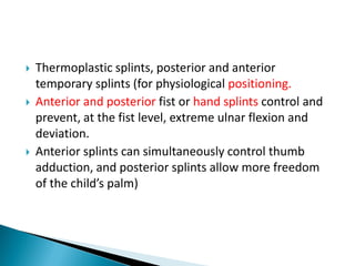  Thermoplastic splints, posterior and anterior
temporary splints (for physiological positioning.
 Anterior and posterior fist or hand splints control and
prevent, at the fist level, extreme ulnar flexion and
deviation.
 Anterior splints can simultaneously control thumb
adduction, and posterior splints allow more freedom
of the child’s palm)
 