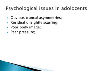  Obvious truncal asymmetries;
 Residual unsightly scarring;
 Poor body image;
 Peer pressure;
 