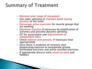  Maintain joint range of movement
 Use static splinting to maintain good resting
position of the hand
 Encourage active exercises for muscle groups that
are working
 Maximize function if necessary by modification of
activities and possibly dynamic splinting
 OT for assessment and improvement of
independent ADLs
 Check balance and posture, if necessary treat
appropriately
 Once there is evidence of recovery start
progressing exercise to incorporate gravity
eliminated exercises and active assisted exercises
 If appropriate discuss early return to work and
hobbies
 