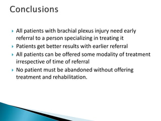  All patients with brachial plexus injury need early
referral to a person specializing in treating it
 Patients get better results with earlier referral
 All patients can be offered some modality of treatment
irrespective of time of referral
 No patient must be abandoned without offering
treatment and rehabilitation.
 
