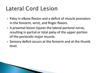  Palsy in elbow ﬂexion and a deﬁcit of muscle pronators
in the forearm, wrist, and ﬁnger ﬂexors.
 A proximal lesion injures the lateral pectoral nerve,
resulting in partial or total palsy of the upper portion
of the pectoralis major muscle.
 Sensory deﬁcit occurs at the forearm and at the thumb
level.
 