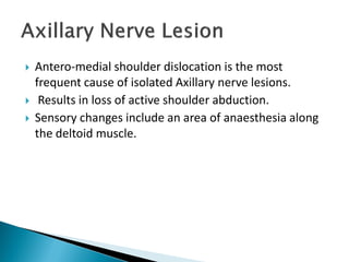  Antero-medial shoulder dislocation is the most
frequent cause of isolated Axillary nerve lesions.
 Results in loss of active shoulder abduction.
 Sensory changes include an area of anaesthesia along
the deltoid muscle.
 