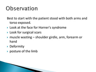 Best to start with the patient stood with both arms and
torso exposed.
 Look at the face for Horner's syndrome
 Look for surgical scars
 muscle wasting – shoulder girdle, arm, forearm or
hand
 Deformity
 posture of the limb
 