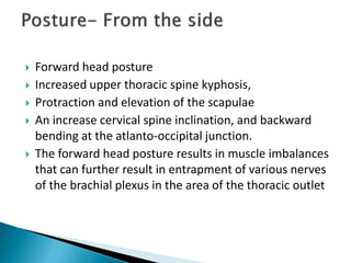  Forward head posture
 Increased upper thoracic spine kyphosis,
 Protraction and elevation of the scapulae
 An increase cervical spine inclination, and backward
bending at the atlanto-occipital junction.
 The forward head posture results in muscle imbalances
that can further result in entrapment of various nerves
of the brachial plexus in the area of the thoracic outlet
 