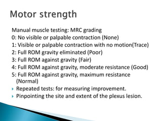 Manual muscle testing: MRC grading
0: No visible or palpable contraction (None)
1: Visible or palpable contraction with no motion(Trace)
2: Full ROM gravity eliminated (Poor)
3: Full ROM against gravity (Fair)
4: Full ROM against gravity, moderate resistance (Good)
5: Full ROM against gravity, maximum resistance
(Normal)
 Repeated tests: for measuring improvement.
 Pinpointing the site and extent of the plexus lesion.
 