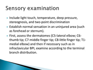  Include light touch, temperature, deep pressure,
stereognosis, and two-point discrimination
 Establish normal sensation in an uninjured area (such
as forehead or sternum).
 First, assess the dermatomes (C5-lateral elbow; C6-
thumb tip; C7-middle finger tip; C8-little finger tip; T1-
medial elbow) and then if necessary such as in
infraclavicular BPI, examine according to the terminal
branch distribution.
 
