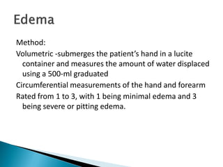 Method:
Volumetric -submerges the patient’s hand in a lucite
container and measures the amount of water displaced
using a 500-ml graduated
Circumferential measurements of the hand and forearm
Rated from 1 to 3, with 1 being minimal edema and 3
being severe or pitting edema.
 