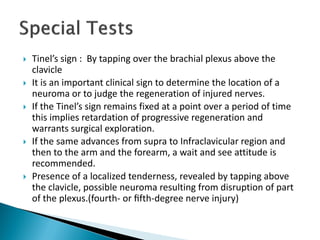  Tinel’s sign : By tapping over the brachial plexus above the
clavicle
 It is an important clinical sign to determine the location of a
neuroma or to judge the regeneration of injured nerves.
 If the Tinel’s sign remains fixed at a point over a period of time
this implies retardation of progressive regeneration and
warrants surgical exploration.
 If the same advances from supra to Infraclavicular region and
then to the arm and the forearm, a wait and see attitude is
recommended.
 Presence of a localized tenderness, revealed by tapping above
the clavicle, possible neuroma resulting from disruption of part
of the plexus.(fourth- or ﬁfth-degree nerve injury)
 