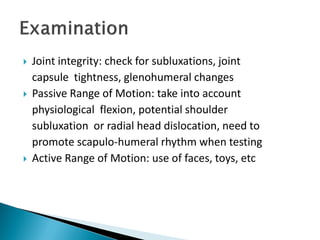  Joint integrity: check for subluxations, joint
capsule tightness, glenohumeral changes
 Passive Range of Motion: take into account
physiological flexion, potential shoulder
subluxation or radial head dislocation, need to
promote scapulo‐humeral rhythm when testing
 Active Range of Motion: use of faces, toys, etc
 