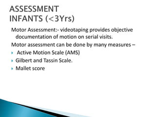 Motor Assessment:- videotaping provides objective
documentation of motion on serial visits.
Motor assessment can be done by many measures –
 Active Motion Scale (AMS)
 Gilbert and Tassin Scale.
 Mallet score
 
