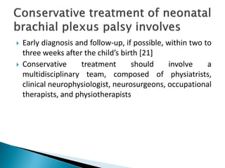  Early diagnosis and follow-up, if possible, within two to
three weeks after the child’s birth [21]
 Conservative treatment should involve a
multidisciplinary team, composed of physiatrists,
clinical neurophysiologist, neurosurgeons, occupational
therapists, and physiotherapists
 