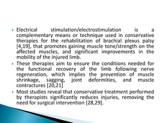  Electrical stimulation/electrostimulation is a
complementary means or technique used in conservative
therapies for the rehabilitation of brachial plexus palsy
[4,19], that promotes gaining muscle tone/strength on the
affected muscles, and significant improvements in the
mobility of the injured limb.
 These therapies aim to ensure the conditions needed for
the functional recovery of the limb following nerve
regeneration, which implies the prevention of muscle
shrinkage, sagging, joint deformities, and muscle
contractures [20,21]
 Most studies reveal that conservative treatment performed
by therapists significantly reduces injuries, removing the
need for surgical intervention [28,29].
 