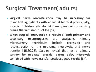 Surgical nerve reconstruction may be necessary for
rehabilitating patients with neonatal brachial plexus palsy,
especially children who do not show spontaneous recovery
during the first months of life [17].
 When surgical intervention is required, both primary and
secondary microsurgeries are available. Primary
microsurgery techniques include recession and
reconstruction of the neuroma, neurolysis, and nerve
transfer [16,20,22]. Studies reveal that, as a primary
surgery for neonatal brachial plexus palsy, neurolysis
combined with nerve transfer produces good results [34].
 