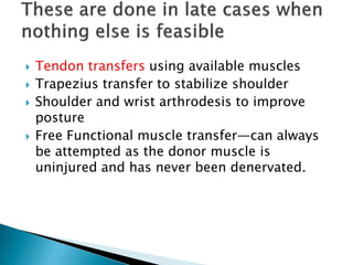  Tendon transfers using available muscles
 Trapezius transfer to stabilize shoulder
 Shoulder and wrist arthrodesis to improve
posture
 Free Functional muscle transfer—can always
be attempted as the donor muscle is
uninjured and has never been denervated.
 