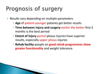  Results vary depending on multiple parameters
 Age of patient-younger patients get better results
 Time between injury and surgery-earlier the better-first 3
months is the best period
 Extent of injury-partial plexus injuries have superior
results, especially upper plexus injuries
 Rehab facility-people on good rehab programmes show
greater functionality and weight tolerance.
 