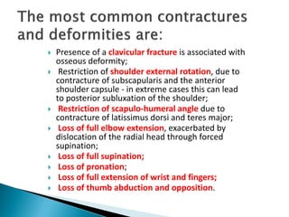 Presence of a clavicular fracture is associated with
osseous deformity;
 Restriction of shoulder external rotation, due to
contracture of subscapularis and the anterior
shoulder capsule - in extreme cases this can lead
to posterior subluxation of the shoulder;
 Restriction of scapulo-humeral angle due to
contracture of latissimus dorsi and teres major;
 Loss of full elbow extension, exacerbated by
dislocation of the radial head through forced
supination;
 Loss of full supination;
 Loss of pronation;
 Loss of full extension of wrist and fingers;
 Loss of thumb abduction and opposition.
 