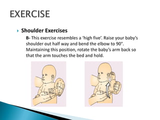  Shoulder Exercises
B- This exercise resembles a ‘high five’. Raise your baby’s
shoulder out half way and bend the elbow to 90°.
Maintaining this position, rotate the baby’s arm back so
that the arm touches the bed and hold.
 