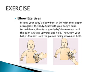  Elbow Exercises
B-Keep your baby’s elbow bent at 90° with their upper
arm against the body. Start with your baby’s palm
turned down, then turn your baby’s forearm up until
the palm is facing upwards and hold. Then, turn your
baby’s forearm until the palm is facing down and hold.
 