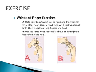  Wrist and Finger Exercises
A -Hold your baby’s wrist in one hand and their hand in
your other hand. Gently bend their wrist backwards and
hold, then straighten their fingers and hold.
B- Use the same wrist position as above and straighten
their thumb and hold.
 