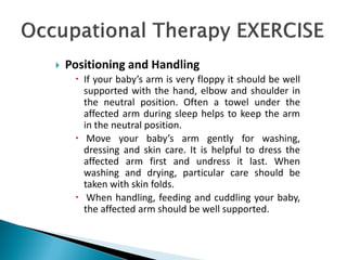  Positioning and Handling
 If your baby’s arm is very floppy it should be well
supported with the hand, elbow and shoulder in
the neutral position. Often a towel under the
affected arm during sleep helps to keep the arm
in the neutral position.
 Move your baby’s arm gently for washing,
dressing and skin care. It is helpful to dress the
affected arm first and undress it last. When
washing and drying, particular care should be
taken with skin folds.
 When handling, feeding and cuddling your baby,
the affected arm should be well supported.
 