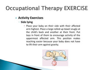  Activity Exercises
◦ Side lying
 Place your baby on their side with their affected
arm highest. Place a large rolled up towel snugly at
the child’s back and another at their front. Put
toys in front of them to encourage activity of the
uppermost affected arm. This position makes
reaching easier because your baby does not have
to lift their arm against gravity.
 