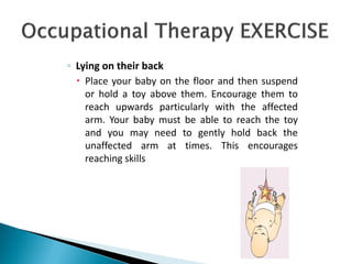 ◦ Lying on their back
 Place your baby on the floor and then suspend
or hold a toy above them. Encourage them to
reach upwards particularly with the affected
arm. Your baby must be able to reach the toy
and you may need to gently hold back the
unaffected arm at times. This encourages
reaching skills
 