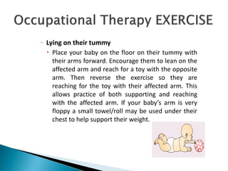 ◦ Lying on their tummy
 Place your baby on the floor on their tummy with
their arms forward. Encourage them to lean on the
affected arm and reach for a toy with the opposite
arm. Then reverse the exercise so they are
reaching for the toy with their affected arm. This
allows practice of both supporting and reaching
with the affected arm. If your baby’s arm is very
floppy a small towel/roll may be used under their
chest to help support their weight.
 