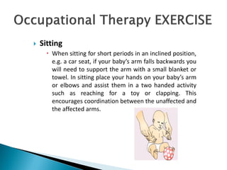  Sitting
 When sitting for short periods in an inclined position,
e.g. a car seat, if your baby’s arm falls backwards you
will need to support the arm with a small blanket or
towel. In sitting place your hands on your baby’s arm
or elbows and assist them in a two handed activity
such as reaching for a toy or clapping. This
encourages coordination between the unaffected and
the affected arms.
 