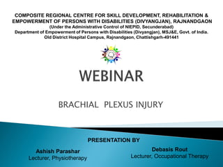 BRACHIAL PLEXUS INJURY
PRESENTATION BY
Ashish Parashar
Lecturer, Physiotherapy
Debasis Rout
Lecturer, Occupational Therapy
COMPOSITE REGIONAL CENTRE FOR SKILL DEVELOPMENT, REHABILITATION &
EMPOWERMENT OF PERSONS WITH DISABILITIES (DIVYANGJAN), RAJNANDGAON
(Under the Administrative Control of NIEPID, Secunderabad)
Department of Empowerment of Persons with Disabilities (Divyangjan), MSJ&E, Govt. of India.
Old District Hospital Campus, Rajnandgaon, Chattishgarh-491441
 