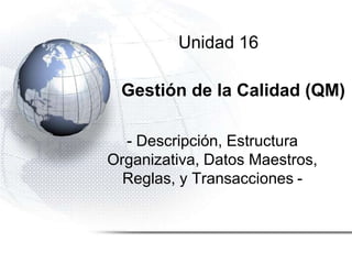Unidad 16
Gestión de la Calidad (QM)
- Descripción, Estructura
Organizativa, Datos Maestros,
Reglas, y Transacciones -
 