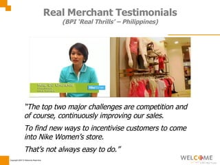 Real Merchant Testimonials (BPI ‘Real Thrills’ – Philippines) “ The top two major challenges are competition and of course, continuously improving our sales. To find new ways to incentivise customers to come into Nike Women’s store. That’s not always easy to do.” 